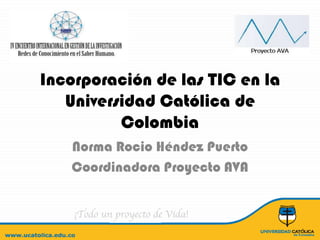 Incorporación de las TIC en la Universidad Católica de Colombia  Norma RocioHéndez Puerto Coordinadora Proyecto AVA 