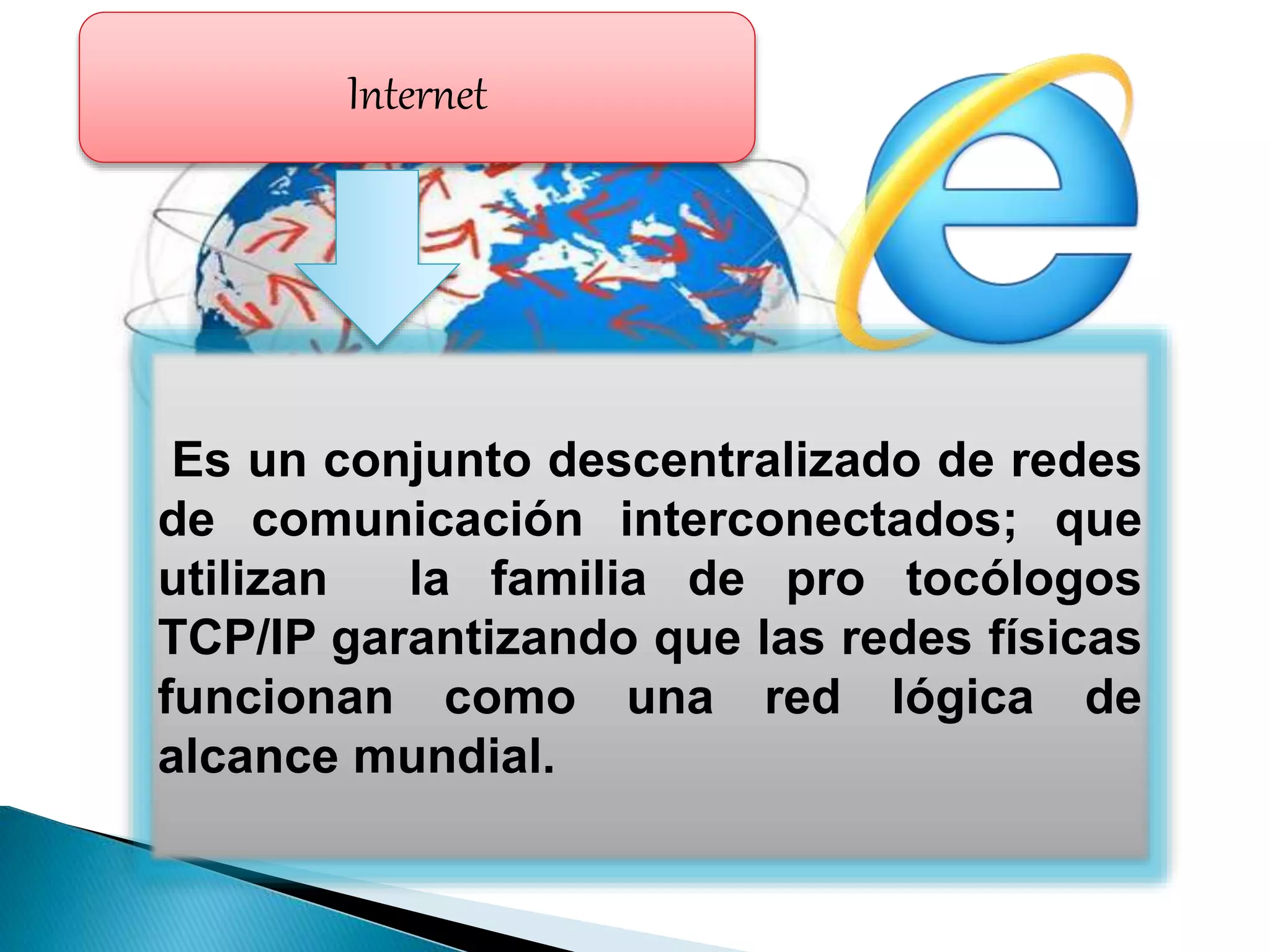 Internet
Es un conjunto descentralizado de redes
de comunicación interconectados; que
utilizan la familia de pro tocólogos
TCP/IP garantizando que las redes físicas
funcionan como una red lógica de
alcance mundial.
 