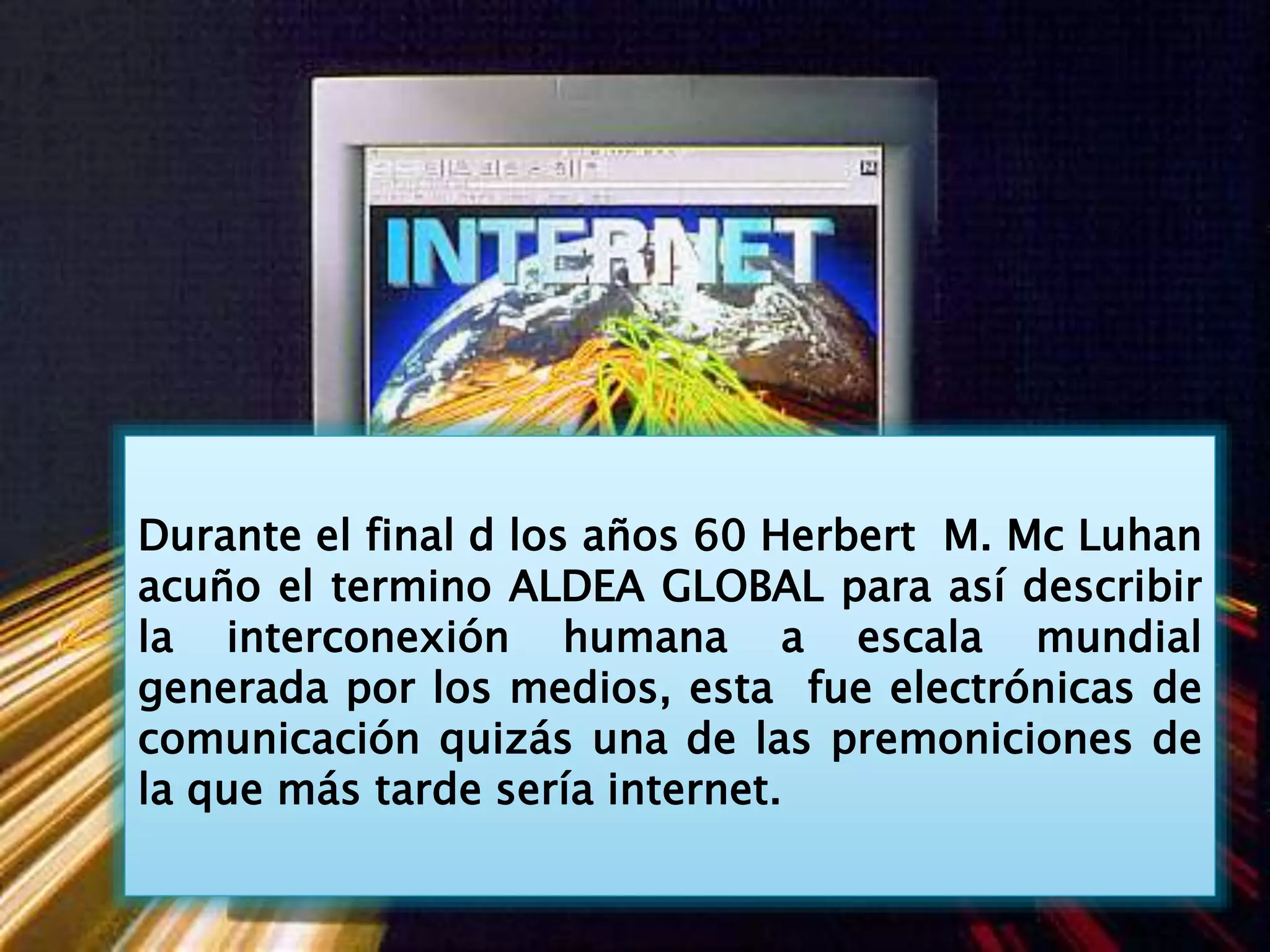 Durante el final d los años 60 Herbert M. Mc Luhan
acuño el termino ALDEA GLOBAL para así describir
la interconexión humana a escala mundial
generada por los medios, esta fue electrónicas de
comunicación quizás una de las premoniciones de
la que más tarde sería internet.
 