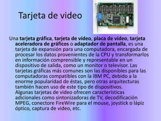 Tarjeta de videoUna tarjeta gráfica, tarjeta de vídeo, placa de vídeo, tarjeta aceleradora de gráficos o adaptador de pantalla, es una tarjeta de expansión para una computadora, encargada de procesar los datos provenientes de la CPU y transformarlos en información comprensible y representable en un dispositivo de salida, como un monitor o televisor. Las tarjetas gráficas más comunes son las disponibles para las computadoras compatibles con la IBM PC, debido a la enorme popularidad de éstas, pero otras arquitecturas también hacen uso de este tipo de dispositivos.Algunas tarjetas de video ofrecen características adicionales como sintonizadoras de TV, decodificación MPEG, conectore FireWire para el mouse, joystick o lápiz óptico, captura de video, etc.