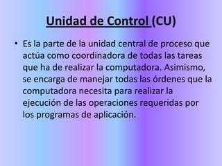 Unidad de Control (CU)Es la parte de la unidad central de proceso que actúa como coordinadora de todas las tareas que ha de realizar la computadora. Asimismo, se encarga de manejar todas las órdenes que la computadora necesita para realizar la ejecución de las operaciones requeridas por los programas de aplicación. 