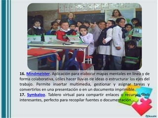16. Mindmeister. Aplicación para elaborar mapas mentales en línea y de
forma colaborativa, útiles hacer lluvias de ideas o estructurar los ejes del
trabajo. Permite insertar multimedia, gestionar y asignar tareas y
convertirlos en una presentación o en un documento imprimible.
17. Symbaloo. Tablero virtual para compartir enlaces o recursos web
interesantes, perfecto para recopilar fuentes o documentación.
 
