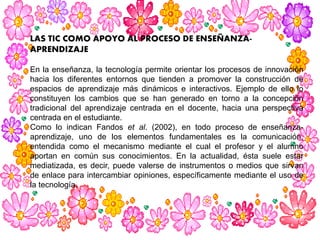 LAS TIC COMO APOYO AL PROCESO DE ENSEÑANZA-
APRENDIZAJE
En la enseñanza, la tecnología permite orientar los procesos de innovación
hacia los diferentes entornos que tienden a promover la construcción de
espacios de aprendizaje más dinámicos e interactivos. Ejemplo de ello lo
constituyen los cambios que se han generado en torno a la concepción
tradicional del aprendizaje centrada en el docente, hacia una perspectiva
centrada en el estudiante.
Como lo indican Fandos et al. (2002), en todo proceso de enseñanza-
aprendizaje, uno de los elementos fundamentales es la comunicación,
entendida como el mecanismo mediante el cual el profesor y el alumno
aportan en común sus conocimientos. En la actualidad, ésta suele estar
mediatizada, es decir, puede valerse de instrumentos o medios que sirvan
de enlace para intercambiar opiniones, específicamente mediante el uso de
la tecnología.
 
