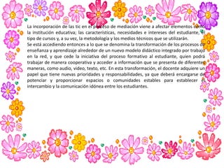 La incorporación de las tic en el proceso de mediación viene a afectar elementos como
la institución educativa; las características, necesidades e intereses del estudiante, el
tipo de cursos y, a su vez, la metodología y los medios técnicos que se utilizarán.
Se está accediendo entonces a lo que se denomina la transformación de los procesos de
enseñanza y aprendizaje alrededor de un nuevo modelo didáctico integrado por trabajo
en la red, y que cede la iniciativa del proceso formativo al estudiante, quien podrá
trabajar de manera cooperativa y acceder a información que se presenta de diferentes
maneras, como audio, video, texto, etc. En esta transformación, el docente adquiere un
papel que tiene nuevas prioridades y responsabilidades, ya que deberá encargarse de
potenciar y proporcionar espacios o comunidades estables para establecer el
intercambio y la comunicación idónea entre los estudiantes.
 