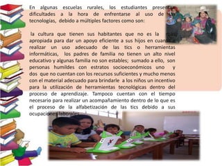 En algunas escuelas rurales, los estudiantes presentan
dificultades a la hora de enfrentarse al uso de las
tecnologías, debido a múltiples factores como son:
la cultura que tienen sus habitantes que no es la más
apropiada para dar un apoyo eficiente a sus hijos en cuanto a
realizar un uso adecuado de las tics o herramientas
informáticas, los padres de familia no tienen un alto nivel
educativo y algunas familia no son estables; sumado a ello, son
personas humildes con estratos socioeconómicos uno y
dos que no cuentan con los recursos suficientes y mucho menos
con el material adecuado para brindarle a los niños un incentivo
para la utilización de herramientas tecnológicas dentro del
proceso de aprendizaje. Tampoco cuentan con el tiempo
necesario para realizar un acompañamiento dentro de lo que es
el proceso de la alfabetización de las tics debido a sus
ocupaciones laborales.
 