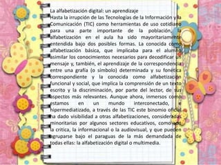 La alfabetización digital: un aprendizaje
Hasta la irrupción de las Tecnologías de la Información y la
Comunicación (TIC) como herramientas de uso cotidiano
para una parte importante de la población, la
alfabetización en el aula ha sido mayoritariamente
entendida bajo dos posibles formas. La conocida como
alfabetización básica, que implicaba para el alumno
asimilar los conocimientos necesarios para decodificar un
mensaje y, también, el aprendizaje de la correspondencia
entre una grafía (o símbolo) determinada y su fonética
correspondiente y la conocida como alfabetización
funcional y social, que implica la comprensión de un texto
escrito y la discriminación, por parte del lector, de sus
aspectos más relevantes. Aunque ahora, inmersos como
estamos en un mundo interconectado, e
hipermediatizado, a través de las TIC este binomio oficial
ha dado visibilidad a otras alfabetizaciones, consideradas
minoritarias por algunos sectores educativos, como son
la critica, la informacional o la audiovisual, y que pueden
agruparse bajo el paraguas de la más demandada de
todas ellas: la alfabetización digital o multimedia.
 