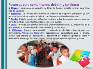 Recursos para comunicarse, debatir y colaborar
5. Blogger. Herramienta de creación de blogs de Google, sencilla y eficaz, para todo
tipo de usuarios.
6. WordPress. Una de las herramientas de creación de blogs más completas, ya que
permite personalizar y adaptar la bitácora a las necesidades de cada usuario.
7. Tumblr. Plataforma de microblogging centrada sobre todo en la imagen, aunque
permite también incluir textos, videos, enlaces o audios.
8. Wikia. Sitio web que permite al usuario crear de forma sencilla su propio wiki en el
que incorporar contenido de forma individual y colaborativa.
9. Wikispaces. Espacio para creación y alojamiento de Wikis. Cuenta con una
herramienta, Wikispaces Classroom, especialmente desarrollada para el ámbito
escolar que incluye un newsfeedy la posibilidad de organizar grupos o clases y
monitorizar el trabajo de cada alumno. Es de pago pero permite prueba gratuita.
 