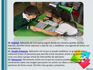 10. Remind. Aplicación de mensajería segura donde los números quedan ocultos.
Además, permite enviar adjuntos y clips de voz, y establecer una agenda de tareas con
recordatorios.
11. Google Hangouts. Aplicación con la que se puede establecer un grupo de chat o
videochat (hasta 10 personas) que permite enviar lecciones online a los alumnos o
crear una clase o grupo virtual de intercambio de opiniones.
12. Marqueed. Herramienta online con la que los usuarios pueden realizar marcas y
comentarios sobre una imagen para poner en común sus ideas e intercambiar
opiniones de forma visual. Permite crear grupos y proyectos.
 