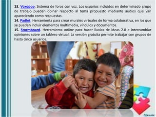 13. Voxopop. Sistema de foros con voz. Los usuarios incluidos en determinado grupo
de trabajo pueden opinar respecto al tema propuesto mediante audios que van
apareciendo como respuestas.
14. Padlet. Herramienta para crear murales virtuales de forma colaborativa, en los que
se pueden incluir elementos multimedia, vínculos y documentos.
15. Stormboard. Herramienta online para hacer lluvias de ideas 2.0 e intercambiar
opiniones sobre un tablero virtual. La versión gratuita permite trabajar con grupos de
hasta cinco usuarios.
 