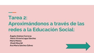 Tarea 2:
Aproximándonos a través de las
redes a la Educación Social:
Ángela Jiménez Carreras
Maria Victoria Legaz Sánchez
Maria Manea
Zineb Mouridi
Ana María Sánchez Gálvez
 