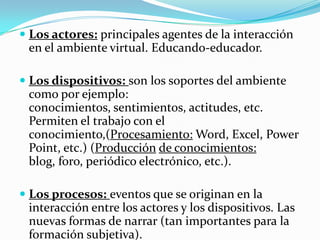  Los actores: principales agentes de la interacción
en el ambiente virtual. Educando-educador.
 Los dispositivos: son los soportes del ambiente
como por ejemplo:

conocimientos, sentimientos, actitudes, etc.
Permiten el trabajo con el
conocimiento,(Procesamiento: Word, Excel, Power
Point, etc.) (Producción de conocimientos:
blog, foro, periódico electrónico, etc.).
 Los procesos: eventos que se originan en la
interacción entre los actores y los dispositivos. Las

nuevas formas de narrar (tan importantes para la
formación subjetiva).

 
