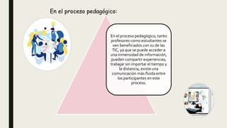 En el proceso pedagógico, tanto
profesores como estudiantes se
ven beneficiados con su de las
TIC, ya que se puede acceder a
una inmensidad de información,
pueden compartir experiencias,
trabajar sin importar el tiempo y
la distancia, existe una
comunicación más fluida entre
los participantes en este
proceso.
En el proceso pedagógico:
 