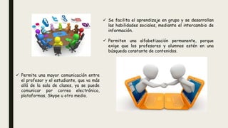  Permite una mayor comunicación entre
el profesor y el estudiante, que va más
allá de la sala de clases, ya se puede
comunicar por correo electrónico,
plataformas, Skype u otro medio.
 Se facilita el aprendizaje en grupo y se desarrollan
las habilidades sociales, mediante el intercambio de
información.
 Permiten una alfabetización permanente, porque
exige que los profesores y alumnos estén en una
búsqueda constante de contenidos.
 