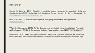 Cervera, G. Larry, J. (2015). Educación y tecnología: nuevos escenarios de aprendizaje desde una
visióntransformadoraRUSC. Universities and Knowledge Society Journal. 12 (2), 5. Recuperado de
https://www.redalyc.org/pdf/780/78038520001.pdf
Díaz, D. (2013). TIC en Educación Superior: Ventajas y desventajas. Recuperado de
dialnet.unirioja.es ›
Viñals, A. ; Cuenca, A. (2015). Rol del docente en la era digital. Interuniversitaria de Formación
del Profesorado. 30 (2), 5. Recuperado de https://www.redalyc.org/pdf/274/27447325008.pdf
Universidad EAFIT. (2016).Tecnología que fomenta transformaciones en la educación. Recuperado de
https://www.eafit.edu.co/medios/eleafitense/110/Paginas/horizon-teconologia-que-transforma.aspx
Bibliografía:
 
