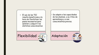 Flexibilidad
• Se adapta a las capacidades
de los alumnos, a su ritmo de
aprendizaje y a sus
conocimientos previos.
Adaptación
• El uso de las TIC
resulta beneficioso a la
hora de flexibilizar los
pasos necesarios para
asimilar y adquirir los
distintos conocimientos
 