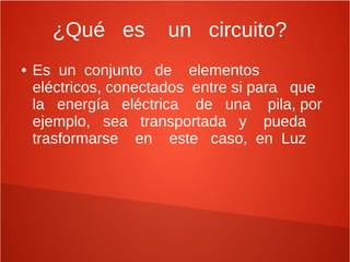 ¿Qué es un circuito?
● Es un conjunto de elementos
eléctricos, conectados entre si para que
la energía eléctrica de una pila, por
ejemplo, sea transportada y pueda
trasformarse en este caso, en Luz