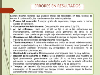 Existen muchos factores que pueden alterar los resultados en toda técnica de
tinción. A continuación, les nombraremos los más importantes :
 Pureza del colorante: A mayor grado de impurezas, mayor error, y menor
calidad en la tinción.
 Concentración del colorante: Concentración ideal entre 0,2 y 2%.
 pH del colorante: Hace que el pH se fije o no a las estructuras del
microorganismo, permitiendo distinguir unos gérmenes de otros, si es
demasiado rosa puede ser por un pH bajo, si es demasiado azul por un pH alto.
 Conservación del colorante: Se mantendrá siempre en lugares frescos, secos
y oscuros, con su envase correspondiente y su etiqueta.
 Técnica empleada: A la hora de realizar una tinción se tendrá máximo cuidado
en que los portaobjetos y sus cubres están siempre limpios y desengrasados ya
que pueden aparecer artefactos o/y precipitados en la extensión, no se
mezclaran los colorantes, etc.
 Cantidad de la muestra: Representativa y homogénea pero no muy extensa.
 Realizar correctamente el frotis: Si se pretende visualizar una muestra se
fijará previamente, generalmente con calor. Si no se hace este paso los
gérmenes no quedan adheridos al portaobjetos y a la hora de añadir colorantes
mordientes los microorganismos son arrastrados y no se podrán ver.
 Tiempos de tinción: Es importante que todos los colorantes usados se
mantengan en la preparación un tiempo preciso, variable según la tinción,
generalmente entre uno y diez minutos.
ERRORES EN RESULTADOS
 
