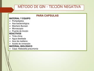 PARA CAPSULAS
MATERIAL Y EQUIPO
 Portaobjetos
 Asa bacteriológica
 Mechero Bunsen
 Microscopio
 Puente de tinción
REACTIVOS
 Tinta china
 Agua destilada
 Azul de metileno
 Aceite de inmersión
MATERIAL BIOLÓGICO
 Cepa: Klebsiella pneumonia
MÉTODO DE GIN - TICCIÓN NEGATIVA
 