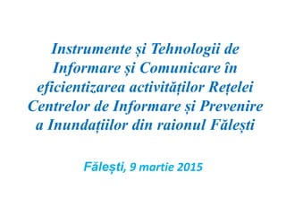 Instrumente și Tehnologii de
Informare și Comunicare în
eficientizarea activităților Rețelei
Centrelor de Informare și Prevenire
a Inundațiilor din raionul Fălești
Fălești, 9 martie 2015
 