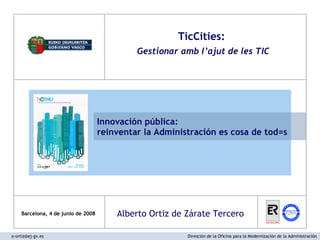Barcelona, 4 de junio de 2008 TicCities:  Gestionar amb l’ajut de les TIC Innovación pública:  reinventar la Administración es cosa de tod=s a-ortiz@ej-gv.es  Dirección de la Oficina para la Modernización de la Administración Alberto Ortiz de Zárate Tercero 