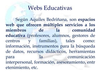 Webs Educativas
Según Aquiles Bedriñana, son espacios
web que ofrecen múltiples servicios a los
miembros de la comunidad
educativa (profesores, alumnos, gestores de
centros y familias), tales como:
información, instrumentos para la búsqueda
de datos, recursos didácticos, herramientas
para la comunicación
interpersonal, formación, asesoramiento, entr
etenimiento, etc.
 