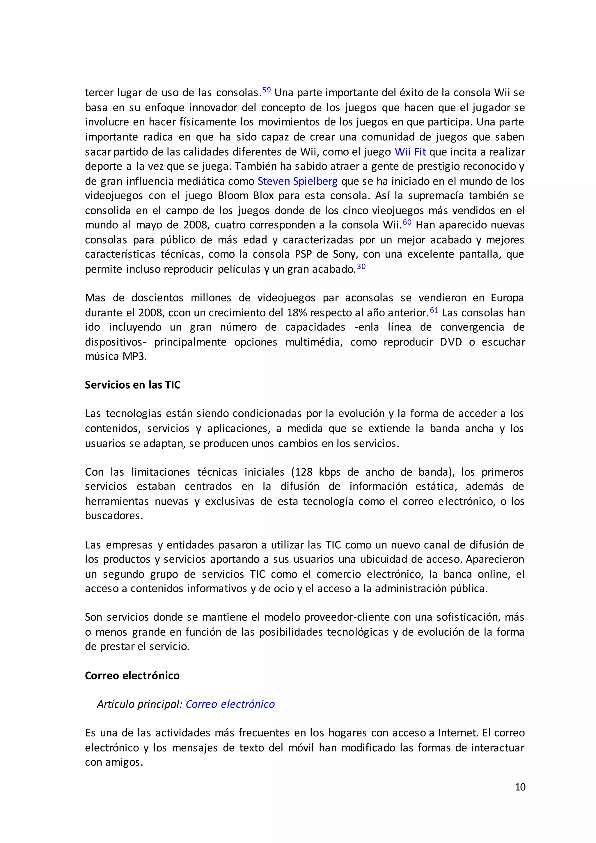 10
tercer lugar de uso de las consolas.59 Una parte importante del éxito de la consola Wii se
basa en su enfoque innovador del concepto de los juegos que hacen que el jugador se
involucre en hacer físicamente los movimientos de los juegos en que participa. Una parte
importante radica en que ha sido capaz de crear una comunidad de juegos que saben
sacar partido de las calidades diferentes de Wii, como el juego Wii Fit que incita a realizar
deporte a la vez que se juega. También ha sabido atraer a gente de prestigio reconocido y
de gran influencia mediática como Steven Spielberg que se ha iniciado en el mundo de los
videojuegos con el juego Bloom Blox para esta consola. Así la supremacía también se
consolida en el campo de los juegos donde de los cinco vieojuegos más vendidos en el
mundo al mayo de 2008, cuatro corresponden a la consola Wii.60 Han aparecido nuevas
consolas para público de más edad y caracterizadas por un mejor acabado y mejores
características técnicas, como la consola PSP de Sony, con una excelente pantalla, que
permite incluso reproducir películas y un gran acabado.30
Mas de doscientos millones de videojuegos par aconsolas se vendieron en Europa
durante el 2008, ccon un crecimiento del 18% respecto al año anterior.61 Las consolas han
ido incluyendo un gran número de capacidades -enla línea de convergencia de
dispositivos- principalmente opciones multimédia, como reproducir DVD o escuchar
música MP3.
Servicios en las TIC
Las tecnologías están siendo condicionadas por la evolución y la forma de acceder a los
contenidos, servicios y aplicaciones, a medida que se extiende la banda ancha y los
usuarios se adaptan, se producen unos cambios en los servicios.
Con las limitaciones técnicas iniciales (128 kbps de ancho de banda), los primeros
servicios estaban centrados en la difusión de información estática, además de
herramientas nuevas y exclusivas de esta tecnología como el correo electrónico, o los
buscadores.
Las empresas y entidades pasaron a utilizar las TIC como un nuevo canal de difusión de
los productos y servicios aportando a sus usuarios una ubicuidad de acceso. Aparecieron
un segundo grupo de servicios TIC como el comercio electrónico, la banca online, el
acceso a contenidos informativos y de ocio y el acceso a la administración pública.
Son servicios donde se mantiene el modelo proveedor-cliente con una sofisticación, más
o menos grande en función de las posibilidades tecnológicas y de evolución de la forma
de prestar el servicio.
Correo electrónico
Artículo principal: Correo electrónico
Es una de las actividades más frecuentes en los hogares con acceso a Internet. El correo
electrónico y los mensajes de texto del móvil han modificado las formas de interactuar
con amigos.
 