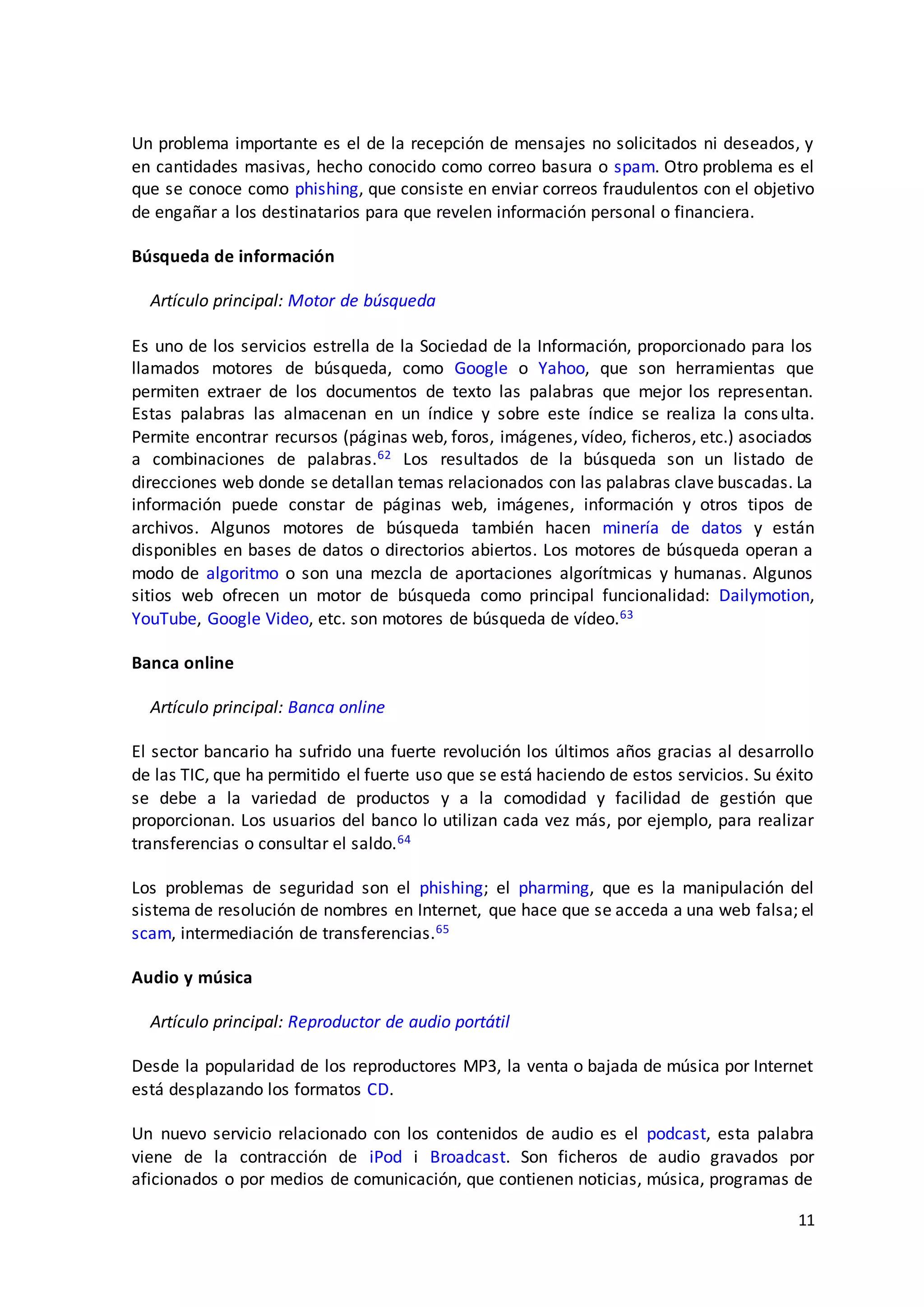 11
Un problema importante es el de la recepción de mensajes no solicitados ni deseados, y
en cantidades masivas, hecho conocido como correo basura o spam. Otro problema es el
que se conoce como phishing, que consiste en enviar correos fraudulentos con el objetivo
de engañar a los destinatarios para que revelen información personal o financiera.
Búsqueda de información
Artículo principal: Motor de búsqueda
Es uno de los servicios estrella de la Sociedad de la Información, proporcionado para los
llamados motores de búsqueda, como Google o Yahoo, que son herramientas que
permiten extraer de los documentos de texto las palabras que mejor los representan.
Estas palabras las almacenan en un índice y sobre este índice se realiza la consulta.
Permite encontrar recursos (páginas web, foros, imágenes, vídeo, ficheros, etc.) asociados
a combinaciones de palabras.62 Los resultados de la búsqueda son un listado de
direcciones web donde se detallan temas relacionados con las palabras clave buscadas. La
información puede constar de páginas web, imágenes, información y otros tipos de
archivos. Algunos motores de búsqueda también hacen minería de datos y están
disponibles en bases de datos o directorios abiertos. Los motores de búsqueda operan a
modo de algoritmo o son una mezcla de aportaciones algorítmicas y humanas. Algunos
sitios web ofrecen un motor de búsqueda como principal funcionalidad: Dailymotion,
YouTube, Google Video, etc. son motores de búsqueda de vídeo.63
Banca online
Artículo principal: Banca online
El sector bancario ha sufrido una fuerte revolución los últimos años gracias al desarrollo
de las TIC, que ha permitido el fuerte uso que se está haciendo de estos servicios. Su éxito
se debe a la variedad de productos y a la comodidad y facilidad de gestión que
proporcionan. Los usuarios del banco lo utilizan cada vez más, por ejemplo, para realizar
transferencias o consultar el saldo.64
Los problemas de seguridad son el phishing; el pharming, que es la manipulación del
sistema de resolución de nombres en Internet, que hace que se acceda a una web falsa; el
scam, intermediación de transferencias.65
Audio y música
Artículo principal: Reproductor de audio portátil
Desde la popularidad de los reproductores MP3, la venta o bajada de música por Internet
está desplazando los formatos CD.
Un nuevo servicio relacionado con los contenidos de audio es el podcast, esta palabra
viene de la contracción de iPod i Broadcast. Son ficheros de audio gravados por
aficionados o por medios de comunicación, que contienen noticias, música, programas de
 
