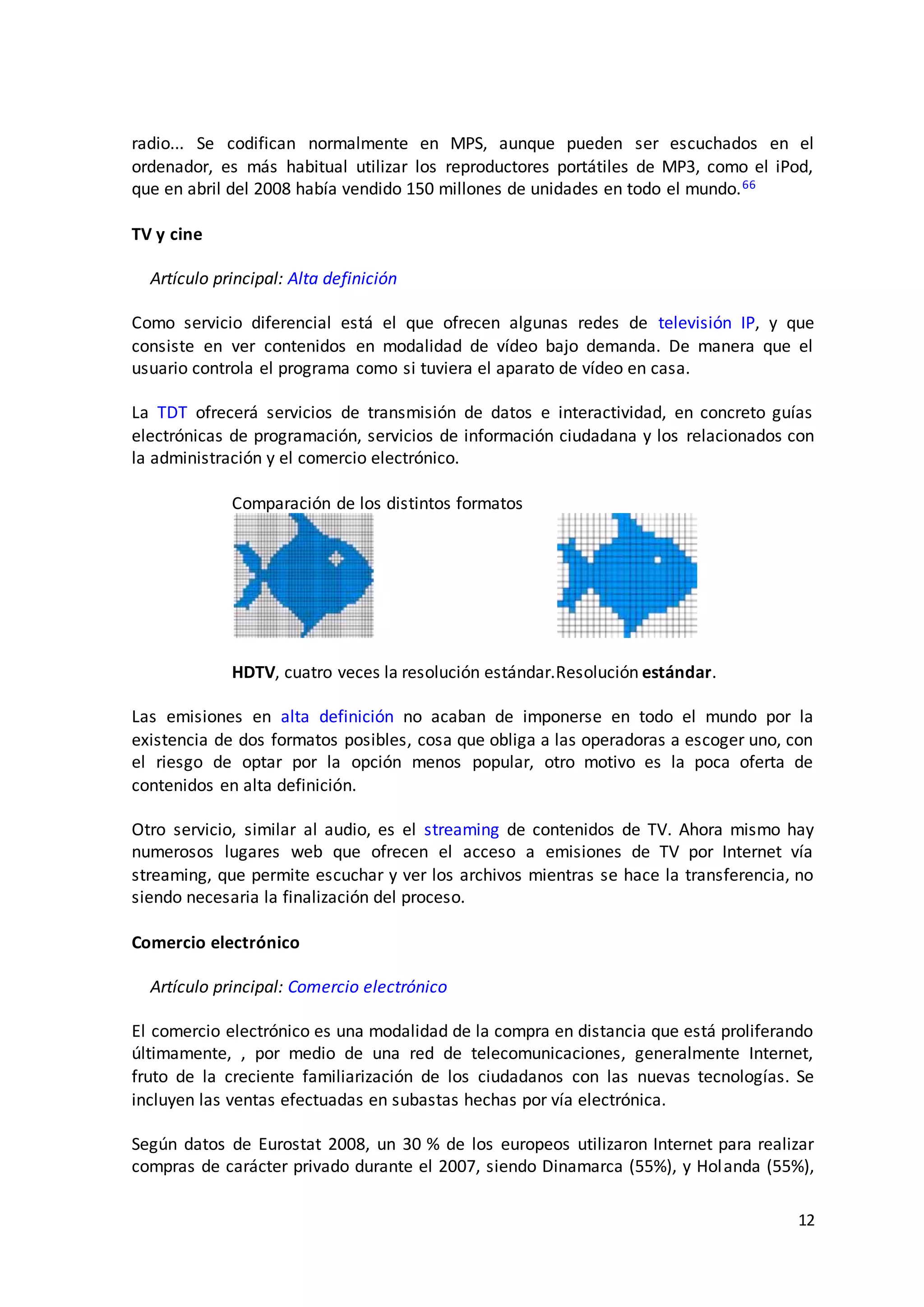 12
radio... Se codifican normalmente en MPS, aunque pueden ser escuchados en el
ordenador, es más habitual utilizar los reproductores portátiles de MP3, como el iPod,
que en abril del 2008 había vendido 150 millones de unidades en todo el mundo.66
TV y cine
Artículo principal: Alta definición
Como servicio diferencial está el que ofrecen algunas redes de televisión IP, y que
consiste en ver contenidos en modalidad de vídeo bajo demanda. De manera que el
usuario controla el programa como si tuviera el aparato de vídeo en casa.
La TDT ofrecerá servicios de transmisión de datos e interactividad, en concreto guías
electrónicas de programación, servicios de información ciudadana y los relacionados con
la administración y el comercio electrónico.
Comparación de los distintos formatos
HDTV, cuatro veces la resolución estándar.Resolución estándar.
Las emisiones en alta definición no acaban de imponerse en todo el mundo por la
existencia de dos formatos posibles, cosa que obliga a las operadoras a escoger uno, con
el riesgo de optar por la opción menos popular, otro motivo es la poca oferta de
contenidos en alta definición.
Otro servicio, similar al audio, es el streaming de contenidos de TV. Ahora mismo hay
numerosos lugares web que ofrecen el acceso a emisiones de TV por Internet vía
streaming, que permite escuchar y ver los archivos mientras se hace la transferencia, no
siendo necesaria la finalización del proceso.
Comercio electrónico
Artículo principal: Comercio electrónico
El comercio electrónico es una modalidad de la compra en distancia que está proliferando
últimamente, , por medio de una red de telecomunicaciones, generalmente Internet,
fruto de la creciente familiarización de los ciudadanos con las nuevas tecnologías. Se
incluyen las ventas efectuadas en subastas hechas por vía electrónica.
Según datos de Eurostat 2008, un 30 % de los europeos utilizaron Internet para realizar
compras de carácter privado durante el 2007, siendo Dinamarca (55%), y Holanda (55%),
 