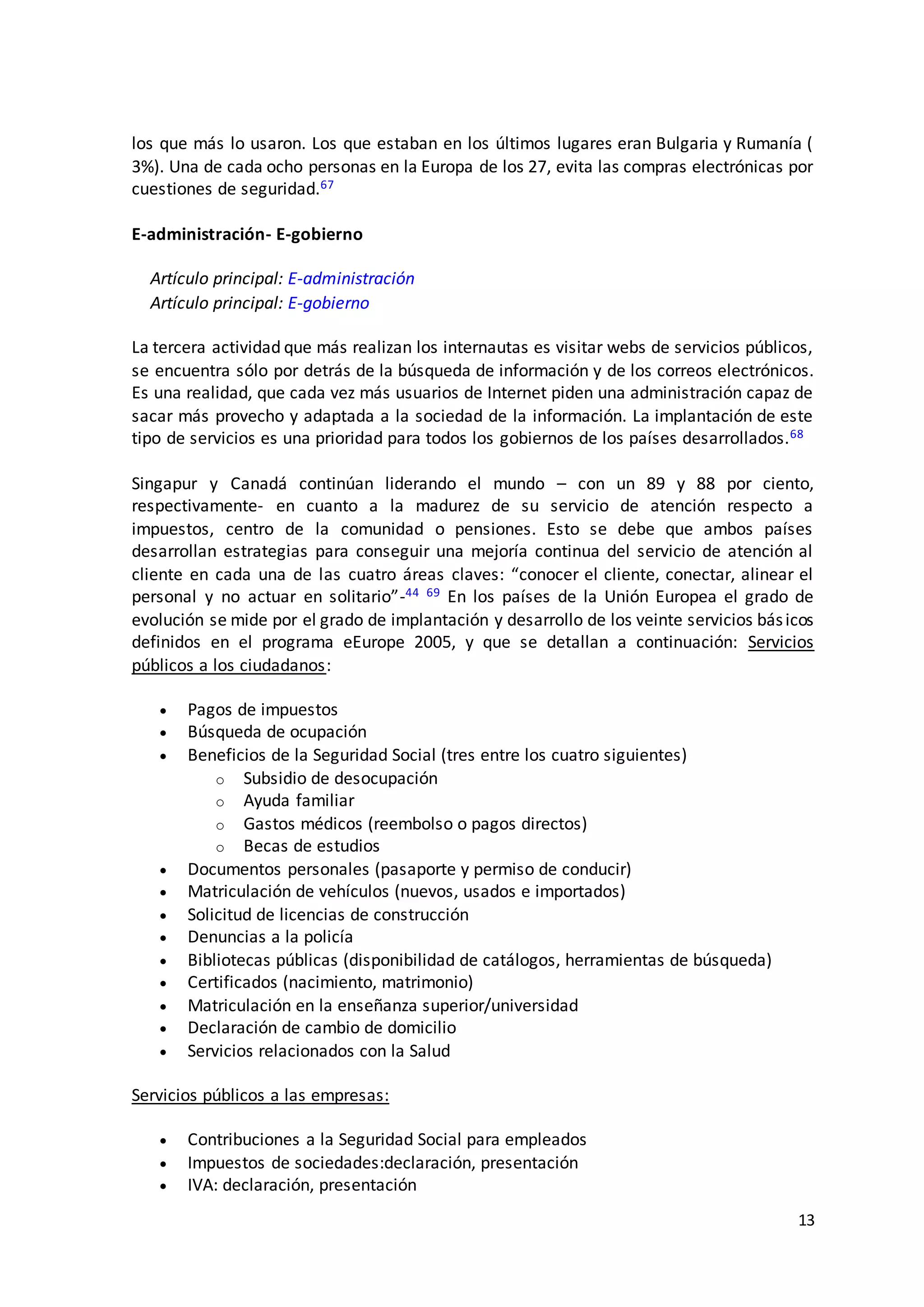 13
los que más lo usaron. Los que estaban en los últimos lugares eran Bulgaria y Rumanía (
3%). Una de cada ocho personas en la Europa de los 27, evita las compras electrónicas por
cuestiones de seguridad.67
E-administración- E-gobierno
Artículo principal: E-administración
Artículo principal: E-gobierno
La tercera actividad que más realizan los internautas es visitar webs de servicios públicos,
se encuentra sólo por detrás de la búsqueda de información y de los correos electrónicos.
Es una realidad, que cada vez más usuarios de Internet piden una administración capaz de
sacar más provecho y adaptada a la sociedad de la información. La implantación de este
tipo de servicios es una prioridad para todos los gobiernos de los países desarrollados.68
Singapur y Canadá continúan liderando el mundo – con un 89 y 88 por ciento,
respectivamente- en cuanto a la madurez de su servicio de atención respecto a
impuestos, centro de la comunidad o pensiones. Esto se debe que ambos países
desarrollan estrategias para conseguir una mejoría continua del servicio de atención al
cliente en cada una de las cuatro áreas claves: “conocer el cliente, conectar, alinear el
personal y no actuar en solitario”-44 69 En los países de la Unión Europea el grado de
evolución se mide por el grado de implantación y desarrollo de los veinte servicios básicos
definidos en el programa eEurope 2005, y que se detallan a continuación: Servicios
públicos a los ciudadanos:
 Pagos de impuestos
 Búsqueda de ocupación
 Beneficios de la Seguridad Social (tres entre los cuatro siguientes)
o Subsidio de desocupación
o Ayuda familiar
o Gastos médicos (reembolso o pagos directos)
o Becas de estudios
 Documentos personales (pasaporte y permiso de conducir)
 Matriculación de vehículos (nuevos, usados e importados)
 Solicitud de licencias de construcción
 Denuncias a la policía
 Bibliotecas públicas (disponibilidad de catálogos, herramientas de búsqueda)
 Certificados (nacimiento, matrimonio)
 Matriculación en la enseñanza superior/universidad
 Declaración de cambio de domicilio
 Servicios relacionados con la Salud
Servicios públicos a las empresas:
 Contribuciones a la Seguridad Social para empleados
 Impuestos de sociedades:declaración, presentación
 IVA: declaración, presentación
 