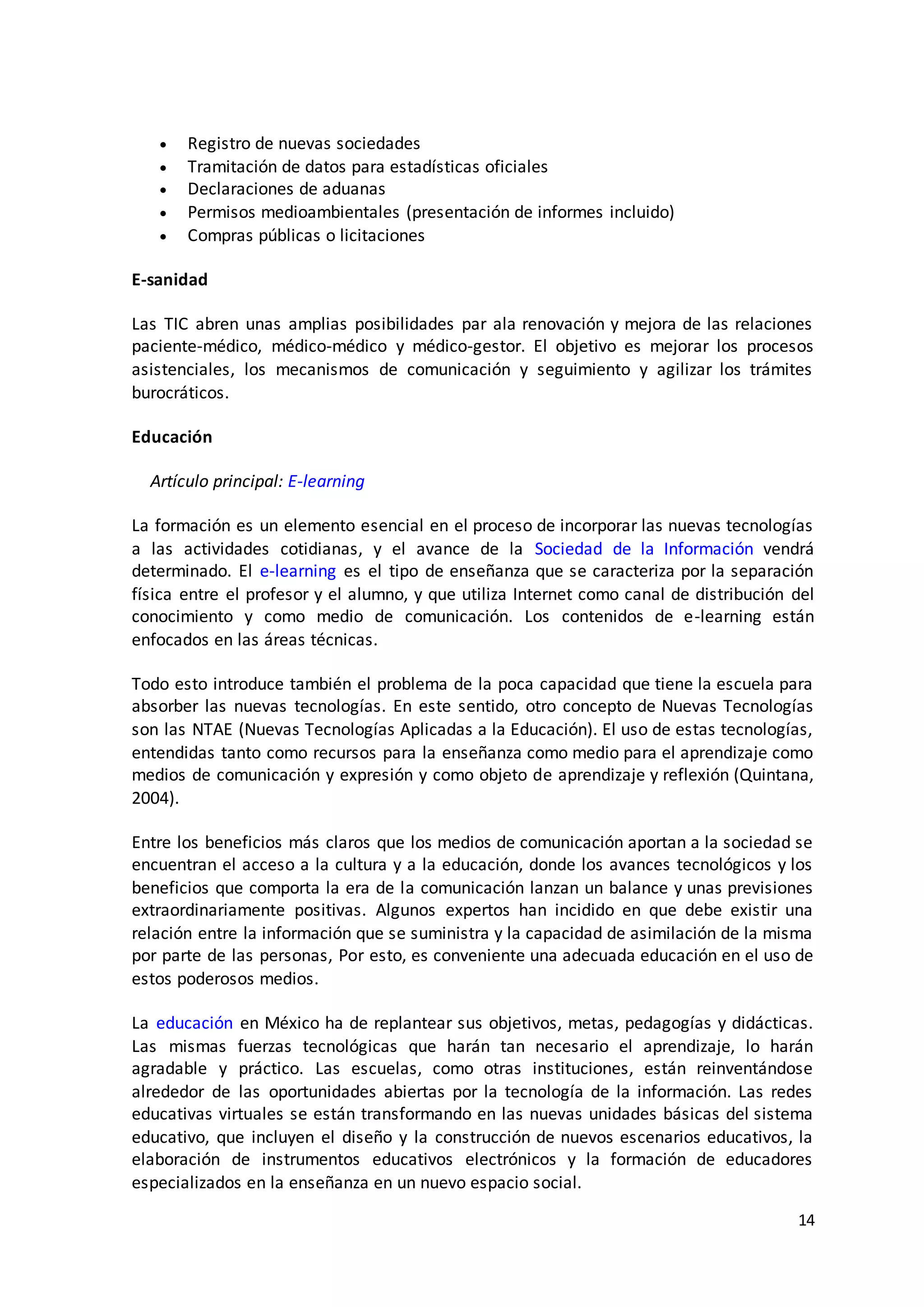 14
 Registro de nuevas sociedades
 Tramitación de datos para estadísticas oficiales
 Declaraciones de aduanas
 Permisos medioambientales (presentación de informes incluido)
 Compras públicas o licitaciones
E-sanidad
Las TIC abren unas amplias posibilidades par ala renovación y mejora de las relaciones
paciente-médico, médico-médico y médico-gestor. El objetivo es mejorar los procesos
asistenciales, los mecanismos de comunicación y seguimiento y agilizar los trámites
burocráticos.
Educación
Artículo principal: E-learning
La formación es un elemento esencial en el proceso de incorporar las nuevas tecnologías
a las actividades cotidianas, y el avance de la Sociedad de la Información vendrá
determinado. El e-learning es el tipo de enseñanza que se caracteriza por la separación
física entre el profesor y el alumno, y que utiliza Internet como canal de distribución del
conocimiento y como medio de comunicación. Los contenidos de e-learning están
enfocados en las áreas técnicas.
Todo esto introduce también el problema de la poca capacidad que tiene la escuela para
absorber las nuevas tecnologías. En este sentido, otro concepto de Nuevas Tecnologías
son las NTAE (Nuevas Tecnologías Aplicadas a la Educación). El uso de estas tecnologías,
entendidas tanto como recursos para la enseñanza como medio para el aprendizaje como
medios de comunicación y expresión y como objeto de aprendizaje y reflexión (Quintana,
2004).
Entre los beneficios más claros que los medios de comunicación aportan a la sociedad se
encuentran el acceso a la cultura y a la educación, donde los avances tecnológicos y los
beneficios que comporta la era de la comunicación lanzan un balance y unas previsiones
extraordinariamente positivas. Algunos expertos han incidido en que debe existir una
relación entre la información que se suministra y la capacidad de asimilación de la misma
por parte de las personas, Por esto, es conveniente una adecuada educación en el uso de
estos poderosos medios.
La educación en México ha de replantear sus objetivos, metas, pedagogías y didácticas.
Las mismas fuerzas tecnológicas que harán tan necesario el aprendizaje, lo harán
agradable y práctico. Las escuelas, como otras instituciones, están reinventándose
alrededor de las oportunidades abiertas por la tecnología de la información. Las redes
educativas virtuales se están transformando en las nuevas unidades básicas del sistema
educativo, que incluyen el diseño y la construcción de nuevos escenarios educativos, la
elaboración de instrumentos educativos electrónicos y la formación de educadores
especializados en la enseñanza en un nuevo espacio social.
 