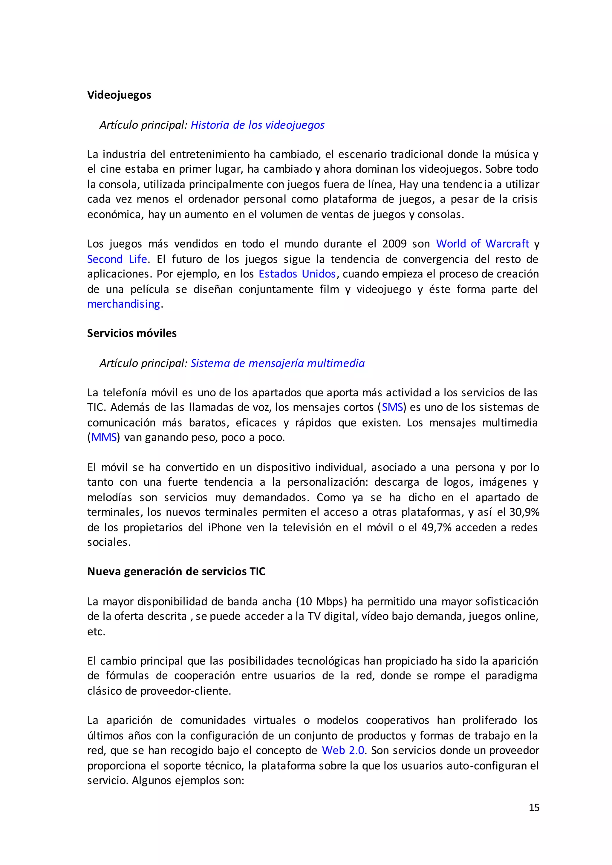 15
Videojuegos
Artículo principal: Historia de los videojuegos
La industria del entretenimiento ha cambiado, el escenario tradicional donde la música y
el cine estaba en primer lugar, ha cambiado y ahora dominan los videojuegos. Sobre todo
la consola, utilizada principalmente con juegos fuera de línea, Hay una tendencia a utilizar
cada vez menos el ordenador personal como plataforma de juegos, a pesar de la crisis
económica, hay un aumento en el volumen de ventas de juegos y consolas.
Los juegos más vendidos en todo el mundo durante el 2009 son World of Warcraft y
Second Life. El futuro de los juegos sigue la tendencia de convergencia del resto de
aplicaciones. Por ejemplo, en los Estados Unidos, cuando empieza el proceso de creación
de una película se diseñan conjuntamente film y videojuego y éste forma parte del
merchandising.
Servicios móviles
Artículo principal: Sistema de mensajería multimedia
La telefonía móvil es uno de los apartados que aporta más actividad a los servicios de las
TIC. Además de las llamadas de voz, los mensajes cortos (SMS) es uno de los sistemas de
comunicación más baratos, eficaces y rápidos que existen. Los mensajes multimedia
(MMS) van ganando peso, poco a poco.
El móvil se ha convertido en un dispositivo individual, asociado a una persona y por lo
tanto con una fuerte tendencia a la personalización: descarga de logos, imágenes y
melodías son servicios muy demandados. Como ya se ha dicho en el apartado de
terminales, los nuevos terminales permiten el acceso a otras plataformas, y así el 30,9%
de los propietarios del iPhone ven la televisión en el móvil o el 49,7% acceden a redes
sociales.
Nueva generación de servicios TIC
La mayor disponibilidad de banda ancha (10 Mbps) ha permitido una mayor sofisticación
de la oferta descrita , se puede acceder a la TV digital, vídeo bajo demanda, juegos online,
etc.
El cambio principal que las posibilidades tecnológicas han propiciado ha sido la aparición
de fórmulas de cooperación entre usuarios de la red, donde se rompe el paradigma
clásico de proveedor-cliente.
La aparición de comunidades virtuales o modelos cooperativos han proliferado los
últimos años con la configuración de un conjunto de productos y formas de trabajo en la
red, que se han recogido bajo el concepto de Web 2.0. Son servicios donde un proveedor
proporciona el soporte técnico, la plataforma sobre la que los usuarios auto-configuran el
servicio. Algunos ejemplos son:
 
