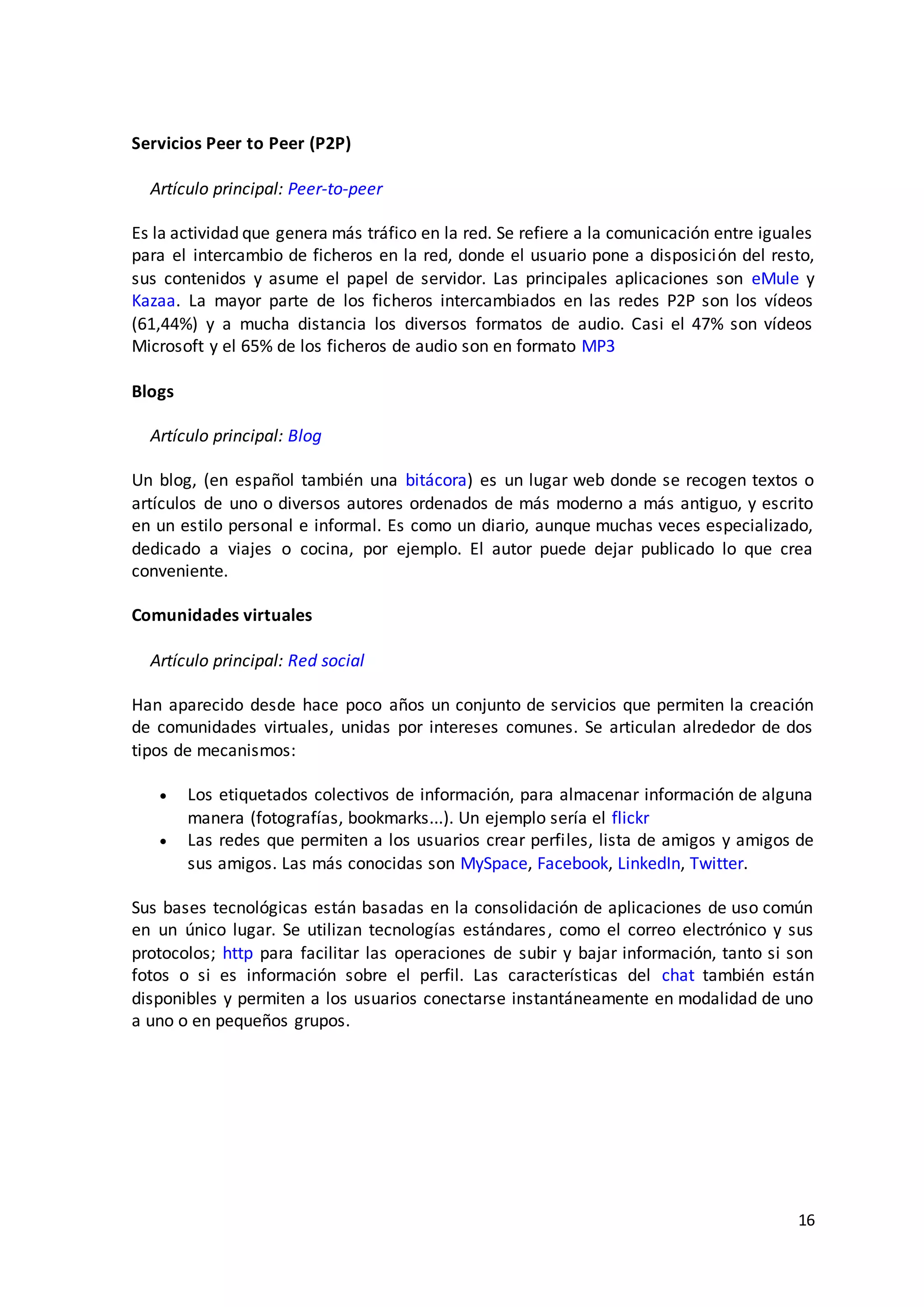 16
Servicios Peer to Peer (P2P)
Artículo principal: Peer-to-peer
Es la actividad que genera más tráfico en la red. Se refiere a la comunicación entre iguales
para el intercambio de ficheros en la red, donde el usuario pone a disposición del resto,
sus contenidos y asume el papel de servidor. Las principales aplicaciones son eMule y
Kazaa. La mayor parte de los ficheros intercambiados en las redes P2P son los vídeos
(61,44%) y a mucha distancia los diversos formatos de audio. Casi el 47% son vídeos
Microsoft y el 65% de los ficheros de audio son en formato MP3
Blogs
Artículo principal: Blog
Un blog, (en español también una bitácora) es un lugar web donde se recogen textos o
artículos de uno o diversos autores ordenados de más moderno a más antiguo, y escrito
en un estilo personal e informal. Es como un diario, aunque muchas veces especializado,
dedicado a viajes o cocina, por ejemplo. El autor puede dejar publicado lo que crea
conveniente.
Comunidades virtuales
Artículo principal: Red social
Han aparecido desde hace poco años un conjunto de servicios que permiten la creación
de comunidades virtuales, unidas por intereses comunes. Se articulan alrededor de dos
tipos de mecanismos:
 Los etiquetados colectivos de información, para almacenar información de alguna
manera (fotografías, bookmarks...). Un ejemplo sería el flickr
 Las redes que permiten a los usuarios crear perfiles, lista de amigos y amigos de
sus amigos. Las más conocidas son MySpace, Facebook, LinkedIn, Twitter.
Sus bases tecnológicas están basadas en la consolidación de aplicaciones de uso común
en un único lugar. Se utilizan tecnologías estándares, como el correo electrónico y sus
protocolos; http para facilitar las operaciones de subir y bajar información, tanto si son
fotos o si es información sobre el perfil. Las características del chat también están
disponibles y permiten a los usuarios conectarse instantáneamente en modalidad de uno
a uno o en pequeños grupos.
 