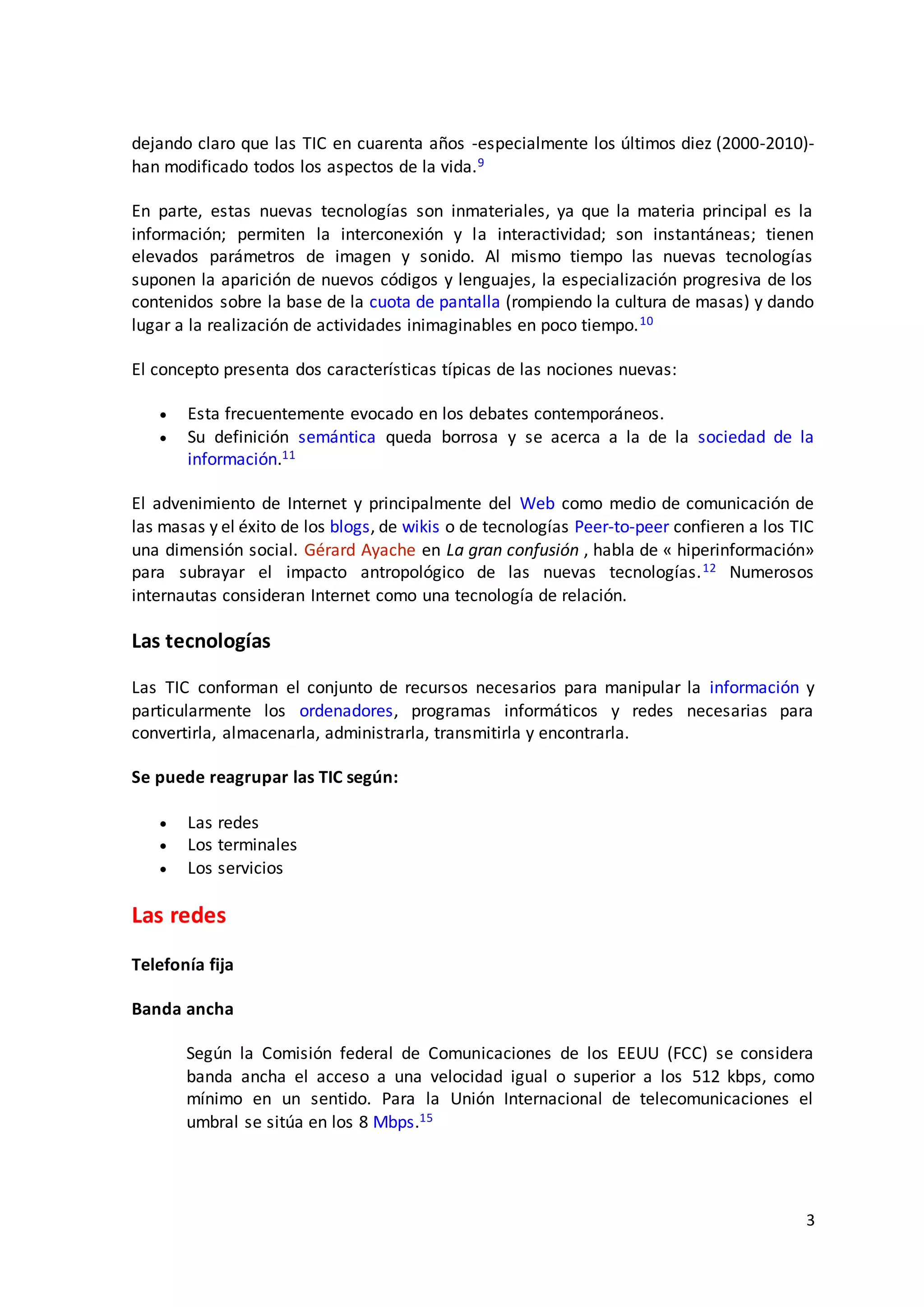 3
dejando claro que las TIC en cuarenta años -especialmente los últimos diez (2000-2010)-
han modificado todos los aspectos de la vida.9
En parte, estas nuevas tecnologías son inmateriales, ya que la materia principal es la
información; permiten la interconexión y la interactividad; son instantáneas; tienen
elevados parámetros de imagen y sonido. Al mismo tiempo las nuevas tecnologías
suponen la aparición de nuevos códigos y lenguajes, la especialización progresiva de los
contenidos sobre la base de la cuota de pantalla (rompiendo la cultura de masas) y dando
lugar a la realización de actividades inimaginables en poco tiempo.10
El concepto presenta dos características típicas de las nociones nuevas:
 Esta frecuentemente evocado en los debates contemporáneos.
 Su definición semántica queda borrosa y se acerca a la de la sociedad de la
información.11
El advenimiento de Internet y principalmente del Web como medio de comunicación de
las masas y el éxito de los blogs, de wikis o de tecnologías Peer-to-peer confieren a los TIC
una dimensión social. Gérard Ayache en La gran confusión , habla de « hiperinformación»
para subrayar el impacto antropológico de las nuevas tecnologías.12 Numerosos
internautas consideran Internet como una tecnología de relación.
Las tecnologías
Las TIC conforman el conjunto de recursos necesarios para manipular la información y
particularmente los ordenadores, programas informáticos y redes necesarias para
convertirla, almacenarla, administrarla, transmitirla y encontrarla.
Se puede reagrupar las TIC según:
 Las redes
 Los terminales
 Los servicios
Las redes
Telefonía fija
Banda ancha
Según la Comisión federal de Comunicaciones de los EEUU (FCC) se considera
banda ancha el acceso a una velocidad igual o superior a los 512 kbps, como
mínimo en un sentido. Para la Unión Internacional de telecomunicaciones el
umbral se sitúa en los 8 Mbps.15
 