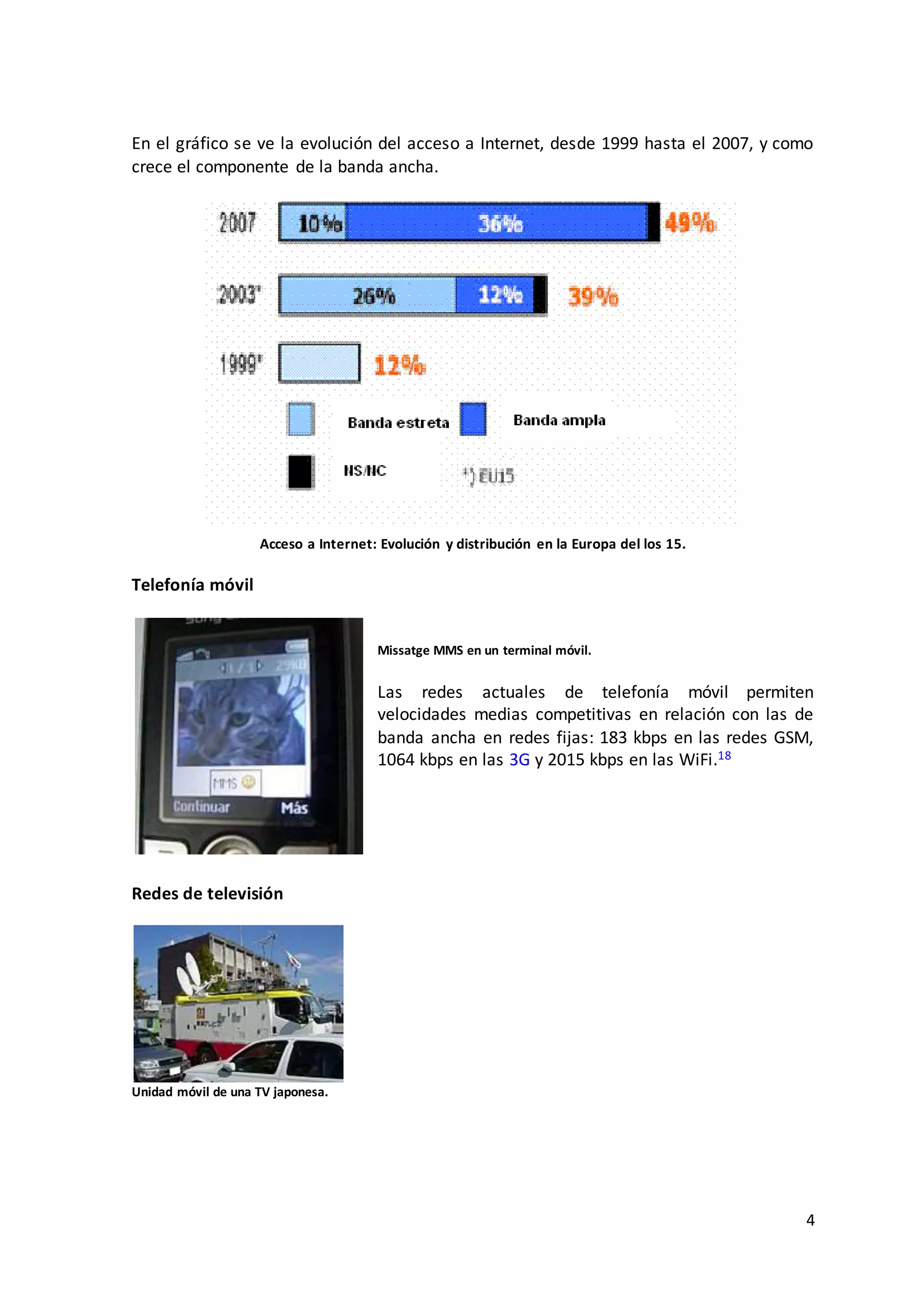 4
En el gráfico se ve la evolución del acceso a Internet, desde 1999 hasta el 2007, y como
crece el componente de la banda ancha.
Acceso a Internet: Evolución y distribución en la Europa del los 15.
Telefonía móvil
Missatge MMS en un terminal móvil.
Las redes actuales de telefonía móvil permiten
velocidades medias competitivas en relación con las de
banda ancha en redes fijas: 183 kbps en las redes GSM,
1064 kbps en las 3G y 2015 kbps en las WiFi.18
Redes de televisión
Unidad móvil de una TV japonesa.
 