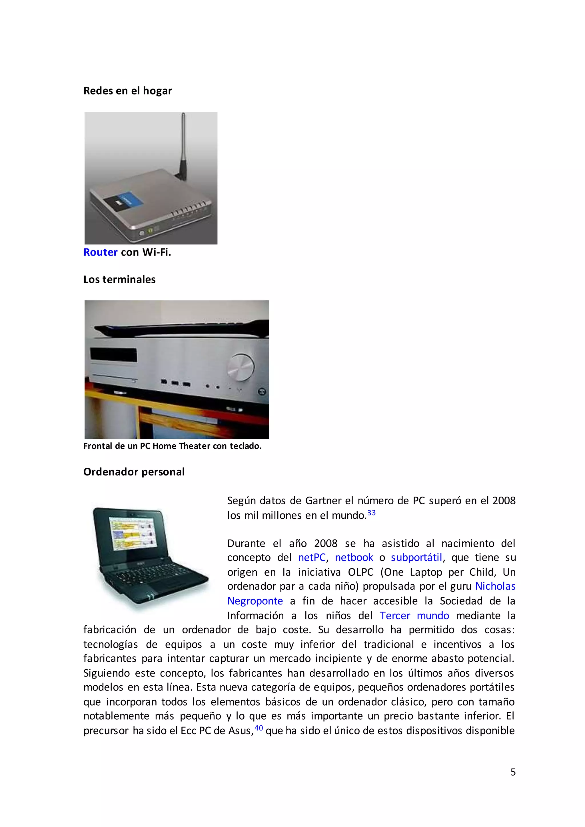 5
Redes en el hogar
Router con Wi-Fi.
Los terminales
Frontal de un PC Home Theater con teclado.
Ordenador personal
Según datos de Gartner el número de PC superó en el 2008
los mil millones en el mundo.33
Durante el año 2008 se ha asistido al nacimiento del
concepto del netPC, netbook o subportátil, que tiene su
origen en la iniciativa OLPC (One Laptop per Child, Un
ordenador par a cada niño) propulsada por el guru Nicholas
Negroponte a fin de hacer accesible la Sociedad de la
Información a los niños del Tercer mundo mediante la
fabricación de un ordenador de bajo coste. Su desarrollo ha permitido dos cosas:
tecnologías de equipos a un coste muy inferior del tradicional e incentivos a los
fabricantes para intentar capturar un mercado incipiente y de enorme abasto potencial.
Siguiendo este concepto, los fabricantes han desarrollado en los últimos años diversos
modelos en esta línea. Esta nueva categoría de equipos, pequeños ordenadores portátiles
que incorporan todos los elementos básicos de un ordenador clásico, pero con tamaño
notablemente más pequeño y lo que es más importante un precio bastante inferior. El
precursor ha sido el Ecc PC de Asus,40 que ha sido el único de estos dispositivos disponible
 