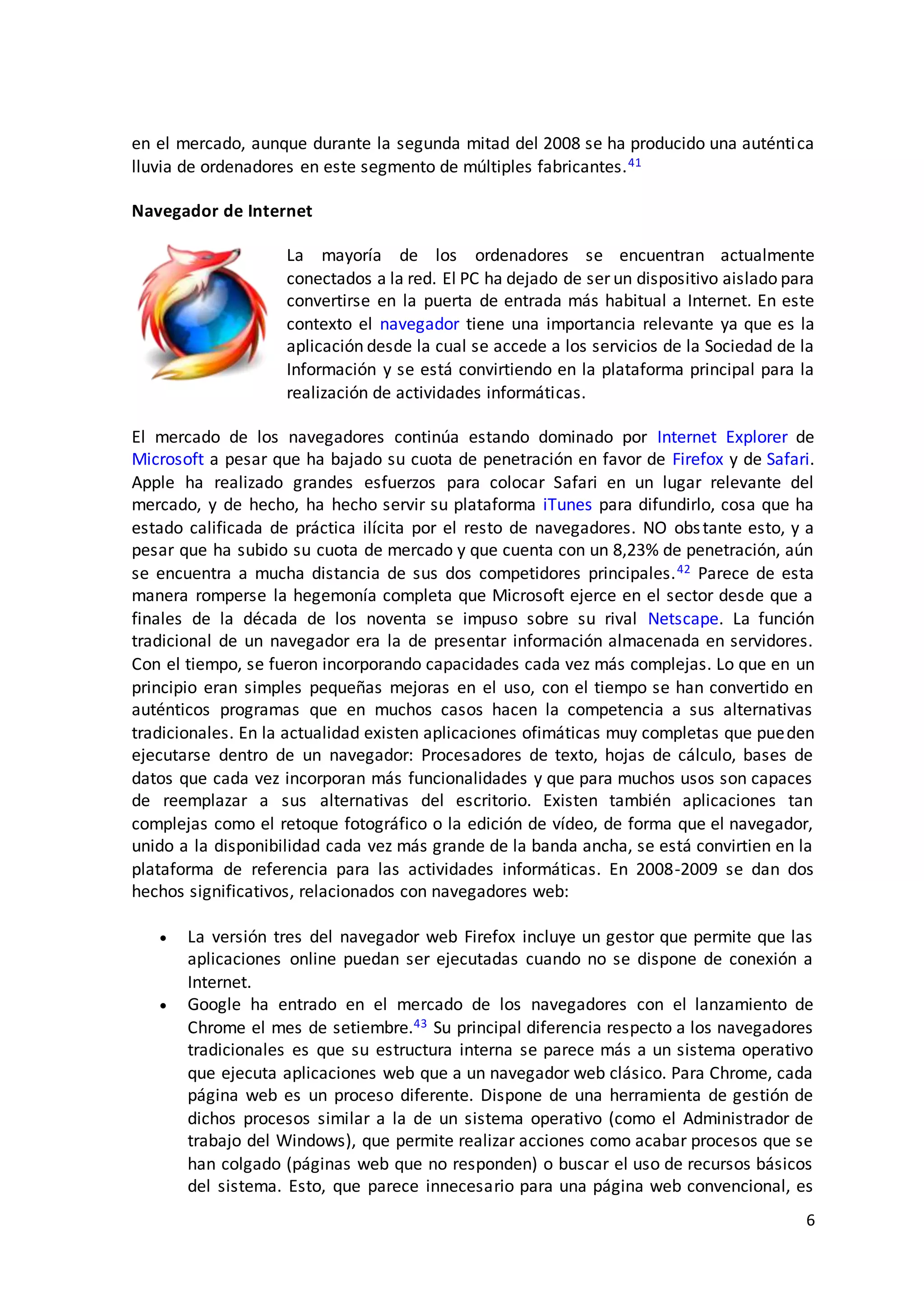 6
en el mercado, aunque durante la segunda mitad del 2008 se ha producido una auténtica
lluvia de ordenadores en este segmento de múltiples fabricantes.41
Navegador de Internet
La mayoría de los ordenadores se encuentran actualmente
conectados a la red. El PC ha dejado de ser un dispositivo aislado para
convertirse en la puerta de entrada más habitual a Internet. En este
contexto el navegador tiene una importancia relevante ya que es la
aplicación desde la cual se accede a los servicios de la Sociedad de la
Información y se está convirtiendo en la plataforma principal para la
realización de actividades informáticas.
El mercado de los navegadores continúa estando dominado por Internet Explorer de
Microsoft a pesar que ha bajado su cuota de penetración en favor de Firefox y de Safari.
Apple ha realizado grandes esfuerzos para colocar Safari en un lugar relevante del
mercado, y de hecho, ha hecho servir su plataforma iTunes para difundirlo, cosa que ha
estado calificada de práctica ilícita por el resto de navegadores. NO obstante esto, y a
pesar que ha subido su cuota de mercado y que cuenta con un 8,23% de penetración, aún
se encuentra a mucha distancia de sus dos competidores principales.42 Parece de esta
manera romperse la hegemonía completa que Microsoft ejerce en el sector desde que a
finales de la década de los noventa se impuso sobre su rival Netscape. La función
tradicional de un navegador era la de presentar información almacenada en servidores.
Con el tiempo, se fueron incorporando capacidades cada vez más complejas. Lo que en un
principio eran simples pequeñas mejoras en el uso, con el tiempo se han convertido en
auténticos programas que en muchos casos hacen la competencia a sus alternativas
tradicionales. En la actualidad existen aplicaciones ofimáticas muy completas que pueden
ejecutarse dentro de un navegador: Procesadores de texto, hojas de cálculo, bases de
datos que cada vez incorporan más funcionalidades y que para muchos usos son capaces
de reemplazar a sus alternativas del escritorio. Existen también aplicaciones tan
complejas como el retoque fotográfico o la edición de vídeo, de forma que el navegador,
unido a la disponibilidad cada vez más grande de la banda ancha, se está convirtien en la
plataforma de referencia para las actividades informáticas. En 2008-2009 se dan dos
hechos significativos, relacionados con navegadores web:
 La versión tres del navegador web Firefox incluye un gestor que permite que las
aplicaciones online puedan ser ejecutadas cuando no se dispone de conexión a
Internet.
 Google ha entrado en el mercado de los navegadores con el lanzamiento de
Chrome el mes de setiembre.43 Su principal diferencia respecto a los navegadores
tradicionales es que su estructura interna se parece más a un sistema operativo
que ejecuta aplicaciones web que a un navegador web clásico. Para Chrome, cada
página web es un proceso diferente. Dispone de una herramienta de gestión de
dichos procesos similar a la de un sistema operativo (como el Administrador de
trabajo del Windows), que permite realizar acciones como acabar procesos que se
han colgado (páginas web que no responden) o buscar el uso de recursos básicos
del sistema. Esto, que parece innecesario para una página web convencional, es
 