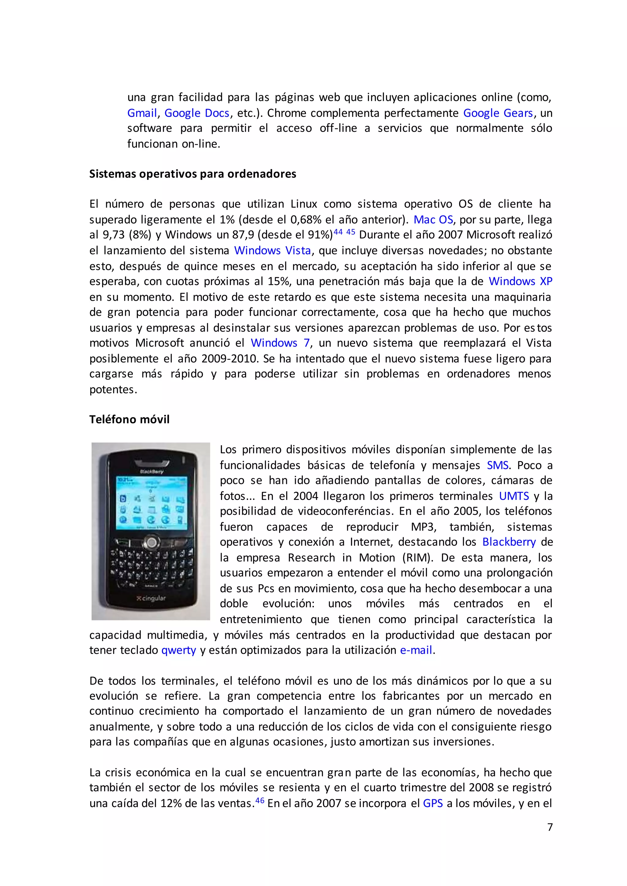 7
una gran facilidad para las páginas web que incluyen aplicaciones online (como,
Gmail, Google Docs, etc.). Chrome complementa perfectamente Google Gears, un
software para permitir el acceso off-line a servicios que normalmente sólo
funcionan on-line.
Sistemas operativos para ordenadores
El número de personas que utilizan Linux como sistema operativo OS de cliente ha
superado ligeramente el 1% (desde el 0,68% el año anterior). Mac OS, por su parte, llega
al 9,73 (8%) y Windows un 87,9 (desde el 91%)44 45 Durante el año 2007 Microsoft realizó
el lanzamiento del sistema Windows Vista, que incluye diversas novedades; no obstante
esto, después de quince meses en el mercado, su aceptación ha sido inferior al que se
esperaba, con cuotas próximas al 15%, una penetración más baja que la de Windows XP
en su momento. El motivo de este retardo es que este sistema necesita una maquinaria
de gran potencia para poder funcionar correctamente, cosa que ha hecho que muchos
usuarios y empresas al desinstalar sus versiones aparezcan problemas de uso. Por estos
motivos Microsoft anunció el Windows 7, un nuevo sistema que reemplazará el Vista
posiblemente el año 2009-2010. Se ha intentado que el nuevo sistema fuese ligero para
cargarse más rápido y para poderse utilizar sin problemas en ordenadores menos
potentes.
Teléfono móvil
Los primero dispositivos móviles disponían simplemente de las
funcionalidades básicas de telefonía y mensajes SMS. Poco a
poco se han ido añadiendo pantallas de colores, cámaras de
fotos... En el 2004 llegaron los primeros terminales UMTS y la
posibilidad de videoconferéncias. En el año 2005, los teléfonos
fueron capaces de reproducir MP3, también, sistemas
operativos y conexión a Internet, destacando los Blackberry de
la empresa Research in Motion (RIM). De esta manera, los
usuarios empezaron a entender el móvil como una prolongación
de sus Pcs en movimiento, cosa que ha hecho desembocar a una
doble evolución: unos móviles más centrados en el
entretenimiento que tienen como principal característica la
capacidad multimedia, y móviles más centrados en la productividad que destacan por
tener teclado qwerty y están optimizados para la utilización e-mail.
De todos los terminales, el teléfono móvil es uno de los más dinámicos por lo que a su
evolución se refiere. La gran competencia entre los fabricantes por un mercado en
continuo crecimiento ha comportado el lanzamiento de un gran número de novedades
anualmente, y sobre todo a una reducción de los ciclos de vida con el consiguiente riesgo
para las compañías que en algunas ocasiones, justo amortizan sus inversiones.
La crisis económica en la cual se encuentran gran parte de las economías, ha hecho que
también el sector de los móviles se resienta y en el cuarto trimestre del 2008 se registró
una caída del 12% de las ventas.46 En el año 2007 se incorpora el GPS a los móviles, y en el
 