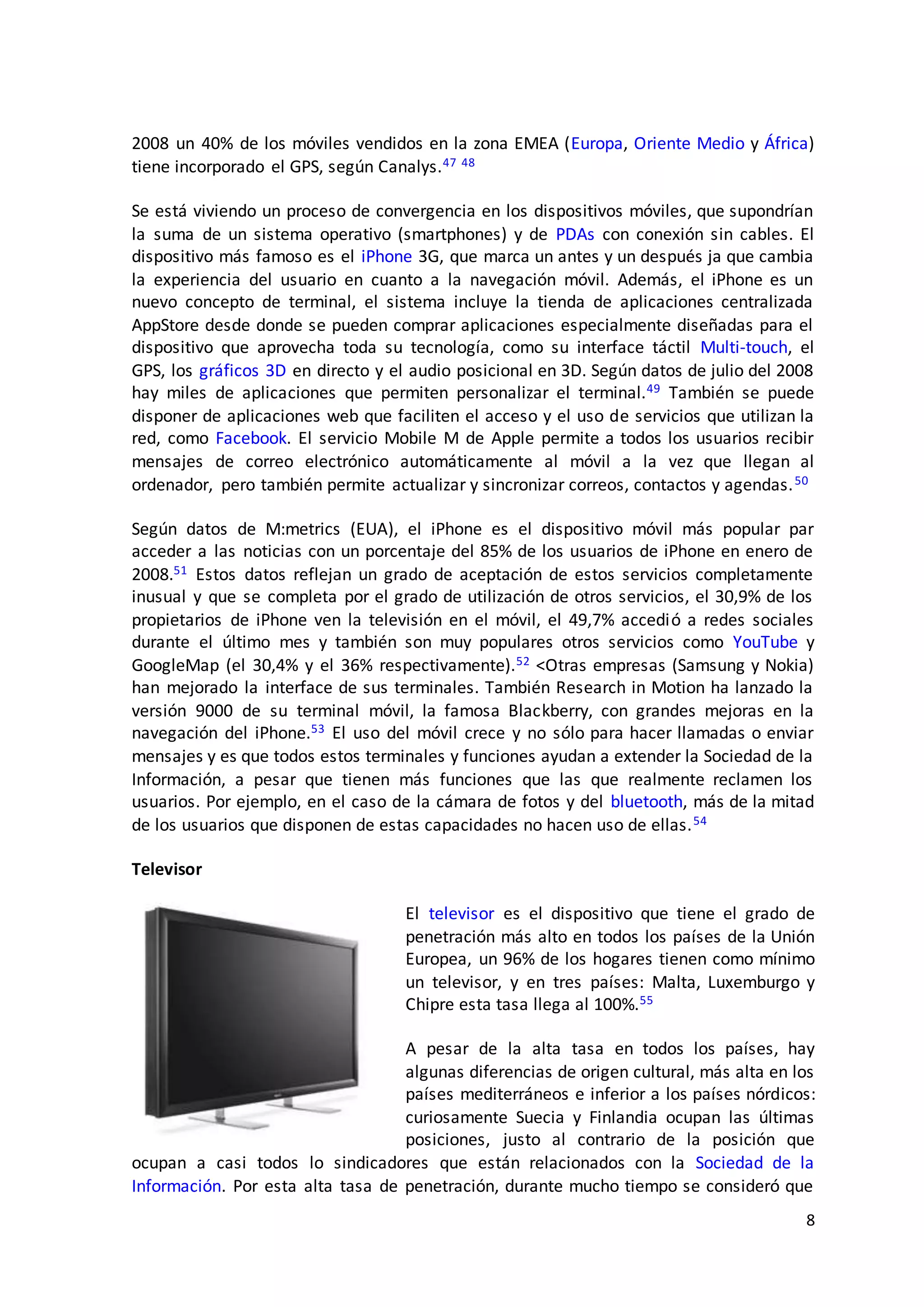 8
2008 un 40% de los móviles vendidos en la zona EMEA (Europa, Oriente Medio y África)
tiene incorporado el GPS, según Canalys.47 48
Se está viviendo un proceso de convergencia en los dispositivos móviles, que supondrían
la suma de un sistema operativo (smartphones) y de PDAs con conexión sin cables. El
dispositivo más famoso es el iPhone 3G, que marca un antes y un después ja que cambia
la experiencia del usuario en cuanto a la navegación móvil. Además, el iPhone es un
nuevo concepto de terminal, el sistema incluye la tienda de aplicaciones centralizada
AppStore desde donde se pueden comprar aplicaciones especialmente diseñadas para el
dispositivo que aprovecha toda su tecnología, como su interface táctil Multi-touch, el
GPS, los gráficos 3D en directo y el audio posicional en 3D. Según datos de julio del 2008
hay miles de aplicaciones que permiten personalizar el terminal.49 También se puede
disponer de aplicaciones web que faciliten el acceso y el uso de servicios que utilizan la
red, como Facebook. El servicio Mobile M de Apple permite a todos los usuarios recibir
mensajes de correo electrónico automáticamente al móvil a la vez que llegan al
ordenador, pero también permite actualizar y sincronizar correos, contactos y agendas.50
Según datos de M:metrics (EUA), el iPhone es el dispositivo móvil más popular par
acceder a las noticias con un porcentaje del 85% de los usuarios de iPhone en enero de
2008.51 Estos datos reflejan un grado de aceptación de estos servicios completamente
inusual y que se completa por el grado de utilización de otros servicios, el 30,9% de los
propietarios de iPhone ven la televisión en el móvil, el 49,7% accedió a redes sociales
durante el último mes y también son muy populares otros servicios como YouTube y
GoogleMap (el 30,4% y el 36% respectivamente).52 <Otras empresas (Samsung y Nokia)
han mejorado la interface de sus terminales. También Research in Motion ha lanzado la
versión 9000 de su terminal móvil, la famosa Blackberry, con grandes mejoras en la
navegación del iPhone.53 El uso del móvil crece y no sólo para hacer llamadas o enviar
mensajes y es que todos estos terminales y funciones ayudan a extender la Sociedad de la
Información, a pesar que tienen más funciones que las que realmente reclamen los
usuarios. Por ejemplo, en el caso de la cámara de fotos y del bluetooth, más de la mitad
de los usuarios que disponen de estas capacidades no hacen uso de ellas.54
Televisor
El televisor es el dispositivo que tiene el grado de
penetración más alto en todos los países de la Unión
Europea, un 96% de los hogares tienen como mínimo
un televisor, y en tres países: Malta, Luxemburgo y
Chipre esta tasa llega al 100%.55
A pesar de la alta tasa en todos los países, hay
algunas diferencias de origen cultural, más alta en los
países mediterráneos e inferior a los países nórdicos:
curiosamente Suecia y Finlandia ocupan las últimas
posiciones, justo al contrario de la posición que
ocupan a casi todos lo sindicadores que están relacionados con la Sociedad de la
Información. Por esta alta tasa de penetración, durante mucho tiempo se consideró que
 