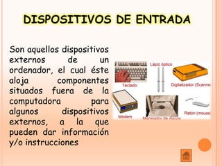 DISPOSITIVOS DE ENTRADA
Son aquellos dispositivos
externos de un
ordenador, el cual éste
aloja componentes
situados fuera de la
computadora para
algunos dispositivos
externos, a la que
pueden dar información
y/o instrucciones