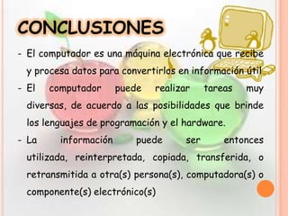 CONCLUSIONES
- El computador es una máquina electrónica que recibe
y procesa datos para convertirlos en información útil
- El computador puede realizar tareas muy
diversas, de acuerdo a las posibilidades que brinde
los lenguajes de programación y el hardware.
- La información puede ser entonces
utilizada, reinterpretada, copiada, transferida, o
retransmitida a otra(s) persona(s), computadora(s) o
componente(s) electrónico(s)