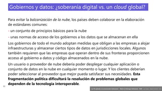 11
‘Las TIC aplicadas a la comunicación institucional’ – Máster en liderazgo institucional - INAP - Jordi Graells – Madrid 16,03,2021 - CC0
Para evitar la balcanización de la nube, los países deben colaborar en la elaboración
de estándares comunes:
- un conjunto de principios básicos para la nube
- unas normas de acceso de los gobiernos a los datos que se almacenan en ella
Los gobiernos de todo el mundo adoptan medidas que obligan a las empresas a alojar
infraestructuras y almacenar ciertos tipos de datos en jurisdicciones locales. Algunos
también requieren que las empresas que operan dentro de sus fronteras proporcionen
acceso al gobierno a datos y código almacenados en la nube.
Un usuario o proveedor de nube debería poder desplegar cualquier aplicación o
conjunto de datos en la nube en cualquier momento o lugar. Y los clientes deberían
poder seleccionar al proveedor que mejor pueda satisfacer sus necesidades. Esta
fragmentación política dificultará la resolución de problemas globales que
dependen de la tecnología interoperable.
Gobiernos y datos: ¿soberanía digital vs. un cloud global?
 