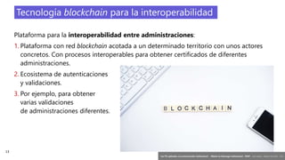 13
‘Las TIC aplicadas a la comunicación institucional’ – Máster en liderazgo institucional - INAP - Jordi Graells – Madrid 16,03,2021 - CC0
Plataforma para la interoperabilidad entre administraciones:
1. Plataforma con red blockchain acotada a un determinado territorio con unos actores
concretos. Con procesos interoperables para obtener certificados de diferentes
administraciones.
2. Ecosistema de autenticaciones
y validaciones.
3. Por ejemplo, para obtener
varias validaciones
de administraciones diferentes.
Tecnología blockchain para la interoperabilidad
 