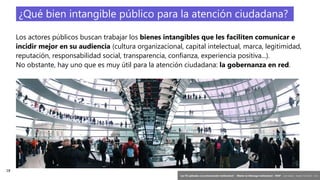 18
‘Las TIC aplicadas a la comunicación institucional’ – Máster en liderazgo institucional - INAP - Jordi Graells – Madrid 16,03,2021 - CC0
¿Qué bien intangible público para la atención ciudadana?
Los actores públicos buscan trabajar los bienes intangibles que les faciliten comunicar e
incidir mejor en su audiencia (cultura organizacional, capital intelectual, marca, legitimidad,
reputación, responsabilidad social, transparencia, confianza, experiencia positiva...).
No obstante, hay uno que es muy útil para la atención ciudadana: la gobernanza en red.
 