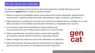 36
‘Las TIC aplicadas a la comunicación institucional’ – Máster en liderazgo institucional - INAP - Jordi Graells – Madrid 16,03,2021 - CC0
En los servicios móviles
Las apps que se publiquen en las tiendas de aplicaciones App Store y Google Play bajo la cuenta
corporativa de gencat deben cumplir las siguientes pautas:
1. Deben incorporar funcionalidades propias de las aplicaciones móviles (habilidades, geolocalización,
monitorización / gestión de datos personales, personalización, guías, simulación / gamificación…).
2. Deben garantizar una publicación anual para no convertirse tecnológicamente en obsoletas. En su caso,
deben actualizar la funcionalidad para adecuarla a tendencias y necesidades de los usuarios.
3. Las iniciativas móviles de la Generalitat de Catalunya deben tener
una puntuación de usuario mediana igual o superior a 3 en las 2 tiendas.
4. Deben responderse los comentarios de los usuarios de Google Play
que requieran soporte, detecten incidencias o propongan mejoras.
5. Deben corregirse las incidencias o los errores detectados en la aplicación.
6. Debe haber previsión de presupuesto de mantenimiento de la aplicación
para la corrección de errores y la actualización anual de la aplicación.
 