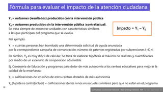 38
‘Las TIC aplicadas a la comunicación institucional’ – Máster en liderazgo institucional - INAP - Jordi Graells – Madrid 16,03,2021 - CC0
Fórmula para evaluar el impacto de la atención ciudadana
Y1 = outcomes (resultados) producidos con la intervención pública
Y0 = outcomes producidos sin la intervención pública (contrafactual).
Se trata siempre de encontrar unidades con características similares
a las que participan del programa que se evalúa.
Por ejemplo.
Y1 = cuántas personas han tramitado una determinada solicitud de ayuda anunciada
por la correspondiente campaña de comunicación; número de patentes registradas por subvenciones I+D+i
En cambio, Y0 es muy difícil de calcular. Se trata de elaborar hipótesis al máximo de realistas y cuantificables
por medio de un escenario de comparación observable.
Ej. Consejería de Educación y programas para dotar de más autonomía a los centros educatives para mejorar la
calidad de la enseñanza:
Y1 = calificaciones de los niños de estos centros dotados de más autonomía
Y0 (hipótesis contrafactual) = calificaciones de los ninos en escuelas similares pero que no están en el programa
Impacto = Y1 – Y0
 