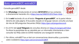 46
‘Las TIC aplicadas a la comunicación institucional’ – Máster en liderazgo institucional - INAP - Jordi Graells – Madrid 16,03,2021 - CC0
Consulta gencatBOT desde:
👉 En WhatsApp introduciendo el número 681012012 en tus contactos
o directamente haciendo clic a https://wa.me/34681012012?text=Hola.
👉 En la web haciendo clic en el botón ‘Pregunta al gencatBOT’, en la parte inferior
derecha de cada página. El buscador, basado en lenguaje natural, consulta una base
de más de 500 preguntas frecuentes (FAQs) https://gen.cat/preguntescovid.
👉 En el 012 del canal Telegram de consultas directas en https://t.me/gencat012bot.
Te ofrece la posibilidad de ser atendido por un informador directamente o bien
consultar las FAQs sobre la COVID mediante una navegación temática.
👉 Por último, estiraBOT fue un bot con conversaciones desenvueltas y punzantes
sobre ciudadanía https://gen.cat/conversesestiraBOT.
Bots: gencatBOT, estiraBOT
 
