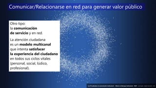 49
‘Las TIC aplicadas a la comunicación institucional’ – Máster en liderazgo institucional - INAP - Jordi Graells – Madrid 16,03,2021 - CC0
Otro tipo:
la comunicación
de servicio y en red.
La atención ciudadana
es un modelo multicanal
que intenta satisfacer
la experiencia del ciudadano
en todos sus ciclos vitales
(personal, social, lúdico,
profesional).
Comunicar/Relacionarse en red para generar valor público
‘Las TIC aplicadas a la comunicación institucional’ – Máster en liderazgo institucional - INAP - Jordi Graells – Madrid 16,03,2021 - CC0
 
