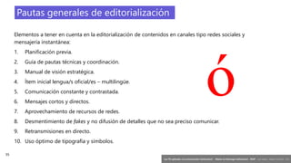 55
‘Las TIC aplicadas a la comunicación institucional’ – Máster en liderazgo institucional - INAP - Jordi Graells – Madrid 16,03,2021 - CC0
Pautas generales de editorialización
Elementos a tener en cuenta en la editorialización de contenidos en canales tipo redes sociales y
mensajería instantánea:
1. Planificación previa.
2. Guía de pautas técnicas y coordinación.
3. Manual de visión estratégica.
4. Ítem inicial lengua/s oficial/es – multilingüe.
5. Comunicación constante y contrastada.
6. Mensajes cortos y directos.
7. Aprovechamiento de recursos de redes.
8. Desmentimiento de fakes y no difusión de detalles que no sea preciso comunicar.
9. Retransmisiones en directo.
10. Uso óptimo de tipografía y símbolos.
ó
 
