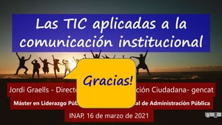 62
‘Las TIC aplicadas a la comunicación institucional’ – Máster en liderazgo institucional - INAP - Jordi Graells – Madrid 16,03,2021 - CC0
Las TIC aplicadas a la
comunicación institucional
INAP, 16 de marzo de 2021
Máster en Liderazgo Público – Instituto Nacional de Administración Pública
Jordi Graells - Director general de Atención Ciudadana- gencat
Gracias!
 