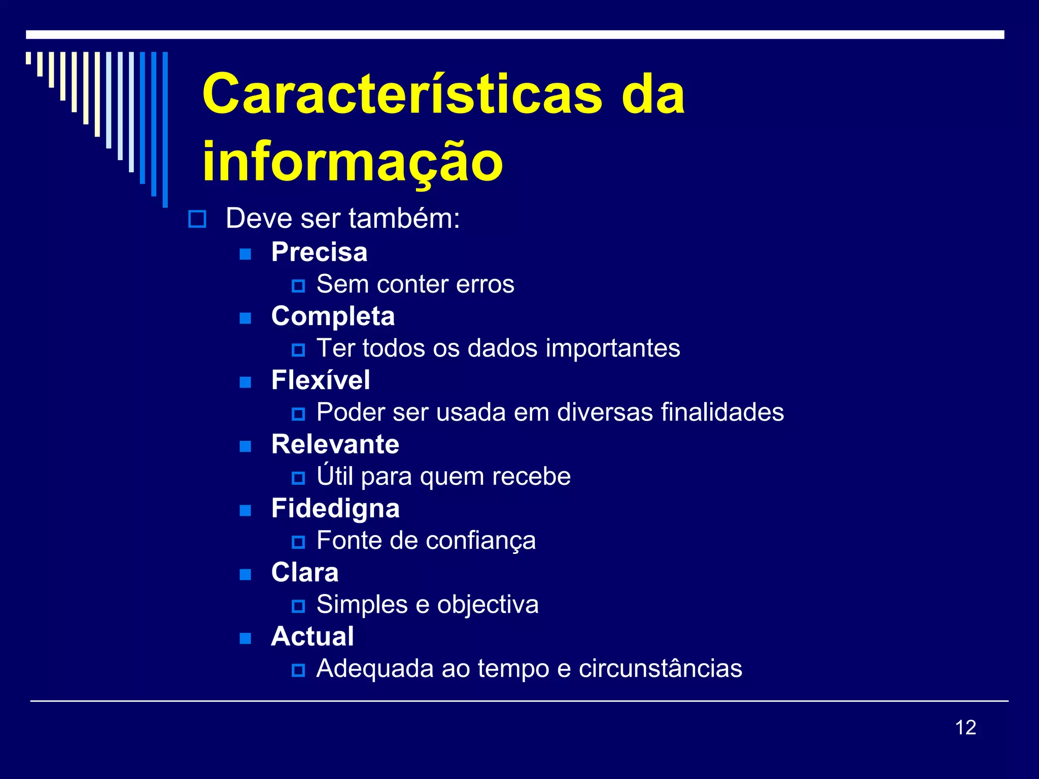 Características da
informação
 Deve ser também:
      Precisa
           Sem conter erros
      Completa
           Ter todos os dados importantes
      Flexível
         Poder ser usada em diversas finalidades
      Relevante
           Útil para quem recebe
      Fidedigna
         Fonte de confiança
      Clara
           Simples e objectiva
      Actual
           Adequada ao tempo e circunstâncias

                                                    12
 